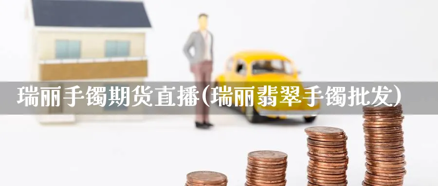 瑞丽手镯期货直播(瑞丽翡翠手镯批发)_https://qh.meihuadianqi.com_金融期货_第1张