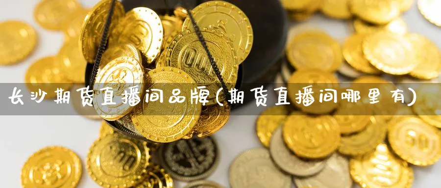 长沙期货直播间品牌(期货直播间哪里有)_https://qh.meihuadianqi.com_商品期货_第1张