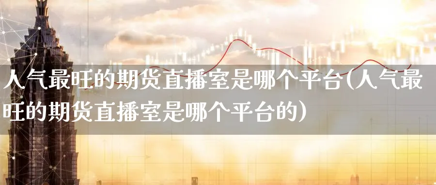 人气最旺的期货直播室是哪个平台(人气最旺的期货直播室是哪个平台的)_金融期货_第1张_美华期货直播室 人气最旺的期货直播室是哪个平台(人气最旺的期货直播室是哪个平台的)_https://qh.meihuadianqi.com_金融期货_第1张